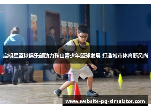 启明星篮球俱乐部助力鞍山青少年篮球发展 打造城市体育新风尚
