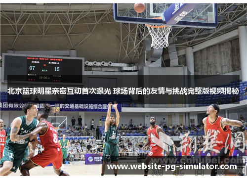 北京篮球明星亲密互动首次曝光 球场背后的友情与挑战完整版视频揭秘