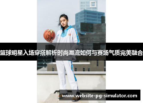 篮球明星入场穿搭解析时尚潮流如何与赛场气质完美融合