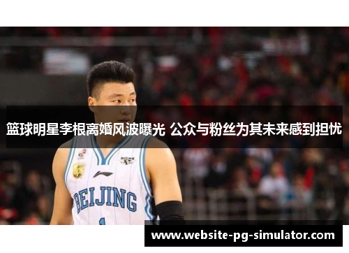 篮球明星李根离婚风波曝光 公众与粉丝为其未来感到担忧