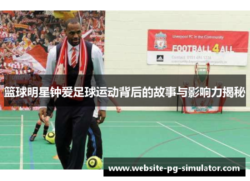 篮球明星钟爱足球运动背后的故事与影响力揭秘