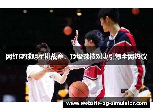 网红篮球明星挑战赛：顶级球技对决引爆全网热议