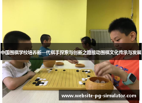 中国围棋学校培养新一代棋手探索与创新之路推动围棋文化传承与发展