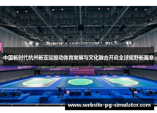 中国新时代杭州新亚运推动体育发展与文化融合开启全球视野新篇章