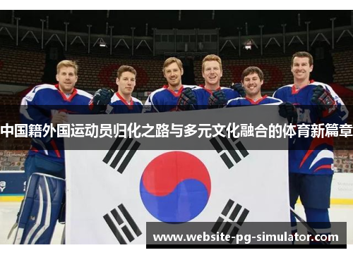 中国籍外国运动员归化之路与多元文化融合的体育新篇章