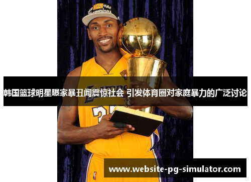 韩国篮球明星曝家暴丑闻震惊社会 引发体育圈对家庭暴力的广泛讨论