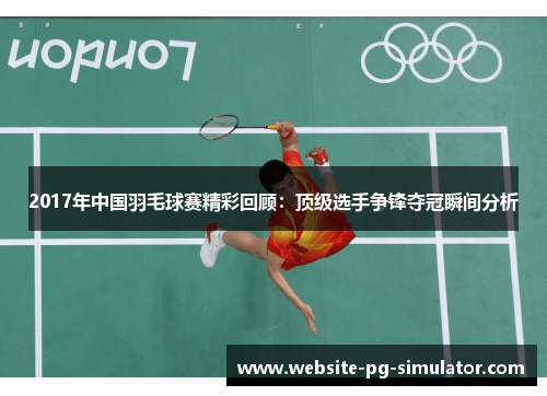 2017年中国羽毛球赛精彩回顾：顶级选手争锋夺冠瞬间分析